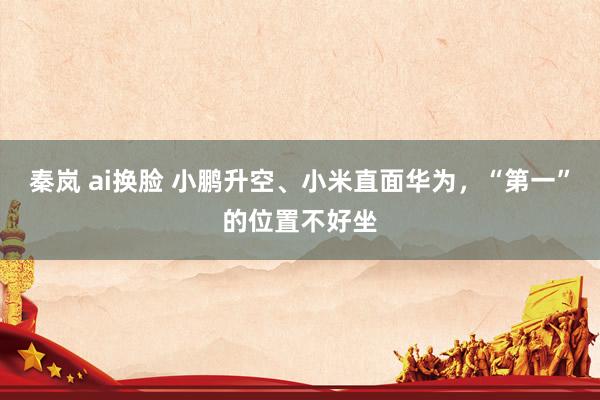 秦岚 ai换脸 小鹏升空、小米直面华为，“第一”的位置不好坐